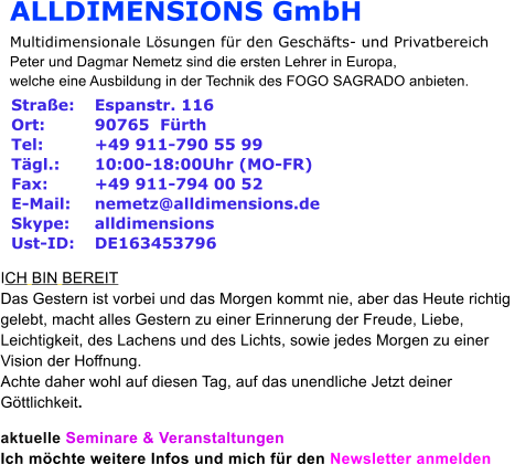 ALLDIMENSIONS GmbH Multidimensionale Lösungen für den Geschäfts- und Privatbereich Peter und Dagmar Nemetz sind die ersten Lehrer in Europa,  welche eine Ausbildung in der Technik des FOGO SAGRADO anbieten.   Straße:  	Espanstr. 116 Ort:   	90765  Fürth Tel:  	+49 911-790 55 99 Tägl.:  	10:00-18:00Uhr (MO-FR) Fax:  	+49 911-794 00 52 E-Mail:  	nemetz@alldimensions.de Skype:  	alldimensions Ust-ID:  	DE163453796  ICH BIN BEREIT Das Gestern ist vorbei und das Morgen kommt nie, aber das Heute richtig  gelebt, macht alles Gestern zu einer Erinnerung der Freude, Liebe,  Leichtigkeit, des Lachens und des Lichts, sowie jedes Morgen zu einer  Vision der Hoffnung.  Achte daher wohl auf diesen Tag, auf das unendliche Jetzt deiner  Göttlichkeit.   aktuelle Seminare & Veranstaltungen Ich möchte weitere Infos und mich für den Newsletter anmelden